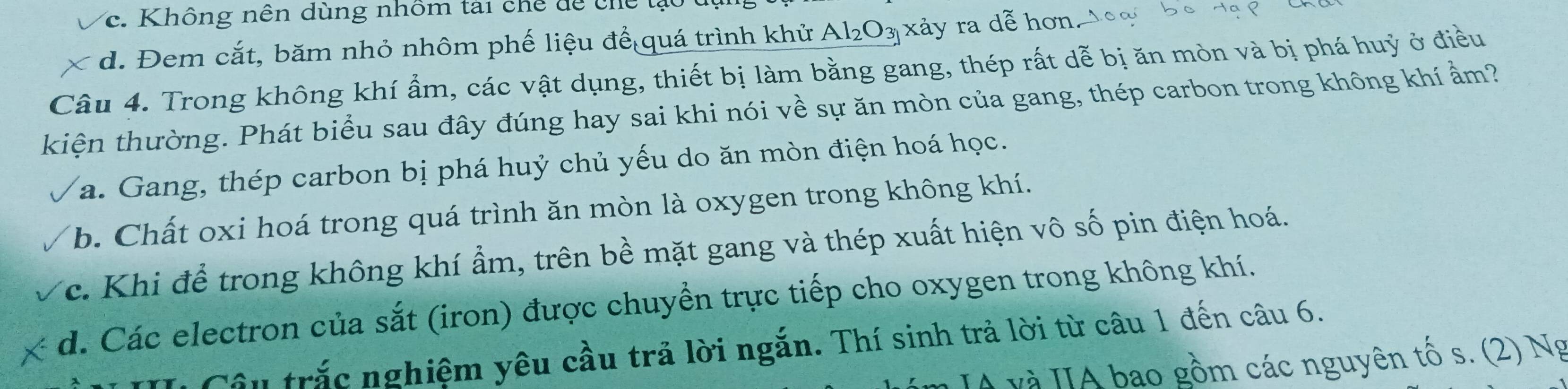 Không nên dùng nhôm tài chế dể chế t
d. Đem cắt, băm nhỏ nhôm phế liệu để quá trình khử Al_2O_3 xảy ra dễ hơn, 1oạ
Câu 4. Trong không khí ẩm, các vật dụng, thiết bị làm bằng gang, thép rất dễ bị ăn mòn và bị phá huỷ ở điều
kiện thường. Phát biểu sau đây đúng hay sai khi nói về sự ăn mòn của gang, thép carbon trong không khí ẩm?
a. Gang, thép carbon bị phá huỷ chủ yếu do ăn mòn điện hoá học.
b. Chất oxi hoá trong quá trình ăn mòn là oxygen trong không khí.
c. Khi để trong không khí ẩm, trên bề mặt gang và thép xuất hiện vô số pin điện hoá.
d. Các electron của sắt (iron) được chuyển trực tiếp cho oxygen trong không khí.
Câu trắc nghiệm yêu cầu trả lời ngắn. Thí sinh trả lời từ câu 1 đến câu 6.
Á và IA bao gồm các nguyên tố s. (2) Ng