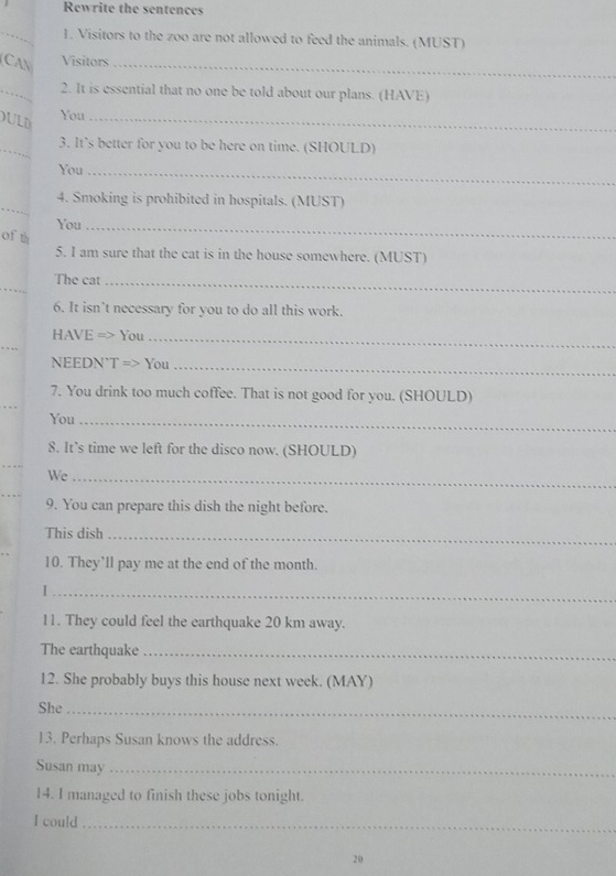 Rewrite the sentences 
_1. Visitors to the zoo are not allowed to feed the animals. (MUST) 
CAN Visitors_ 
_2. It is essential that no one be told about our plans. (HAVE) 
ULD 
You_ 
_3. It’s better for you to be here on time. (SHOULD) 
You_ 
_ 
4. Smoking is prohibited in hospitals. (MUST) 
You_ 
of th 
5. I am sure that the cat is in the house somewhere. (MUST) 
_ 
The cat_ 
6. It isn’t necessary for you to do all this work. 
_ 
HAVE => You_ 
NEEDN`T => You_ 
7. You drink too much coffee. That is not good for you. (SHOULD) 
You_ 
8. It’s time we left for the disco now. (SHOULD) 
_ 
We_ 
9. You can prepare this dish the night before. 
This dish_ 
10. They’ll pay me at the end of the month. 
_I 
11. They could feel the earthquake 20 km away. 
The earthquake_ 
12. She probably buys this house next week. (MAY) 
She_ 
13. Perhaps Susan knows the address. 
Susan may_ 
14. I managed to finish these jobs tonight. 
I could_ 
20