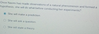 Once Naomi has made observations of a natural phenomenon and formed a
hypothesis, she will do what before conducting her experiments?
She will make a prediction
She will ask a question.
She will state a theory