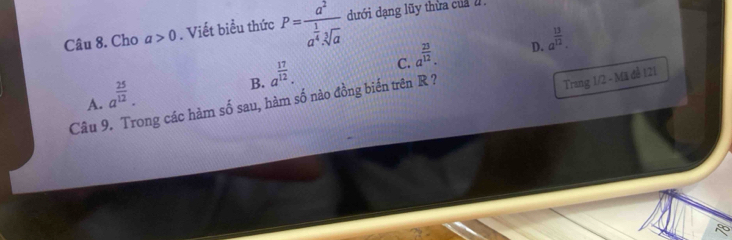 Cho a>0. Viết biểu thức P=frac a^2a^(frac 1)4· sqrt[3](a) dưới dạng lũy thừa của
C. a^(frac 23)12.
D. a^(frac 13)12.
B. a^(frac 17)12. 
Câu 9. Trong các hàm số sau, hàm số nào đồng biến trên R ? A. a^(frac 25)12. 
Trang 1/2 - Mã đề 121