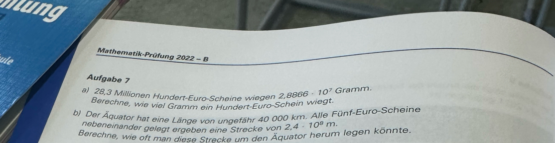 lng 
Mathematik-Prüfung 2022 - B 
ule 
Aufgabe 7 
a) 28,3 Millionen Hundert-Euro-Scheine wiegen 2,8866 10^7 Gramm
Berechne, wie viel Gramm ein Hundert-Euro-Schein wiegt. 
b) Der Äquator hat eine Länge von ungefähr 40 000 km, Alle Fünf-Euro-Scheine 
nebeneinander gelegt ergeben eine Strecke von 2,4· 10^8m. 
Berechne, wie oft man diese Strecke um den Äquator herum legen könnte.