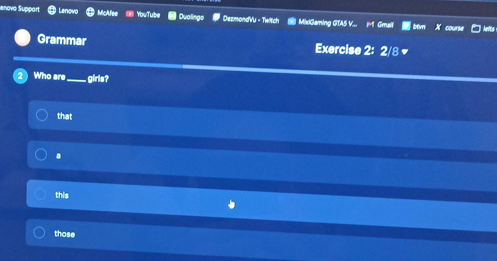 enovo Support Lenovo McAfee YouTube Duolingo DezmondVu - Twitch MixiGaming GTA5 V... M Gmail btvn course lelts
Grammar Exercise 2: 2/8 
2 Who are_ girls?
that
a
this
those