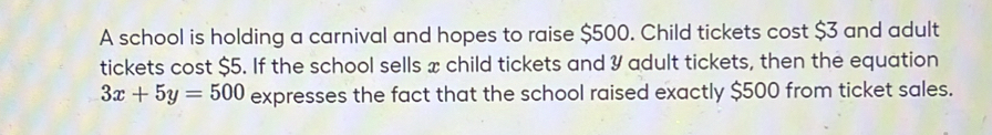 A school is holding a carnival and hopes to raise $500. Child tickets cost $3 and adult 
tickets cost $5. If the school sells x child tickets and 3 adult tickets, then the equation
3x+5y=500 expresses the fact that the school raised exactly $500 from ticket sales.