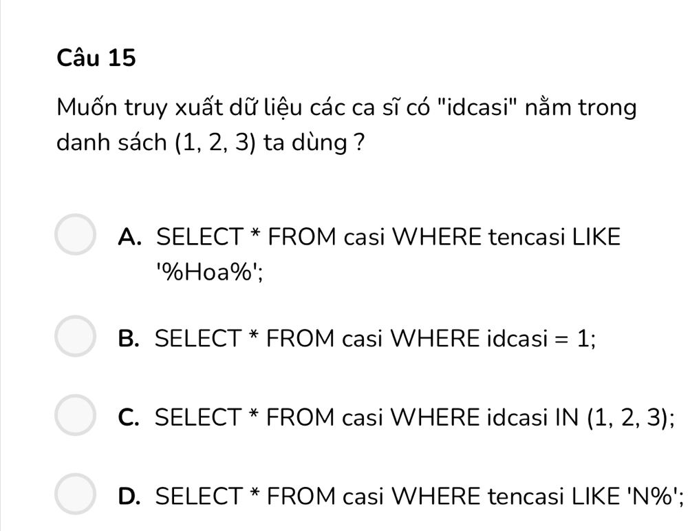 Muốn truy xuất dữ liệu các ca sĩ có "idcasi" nằm trong
danh sách (1,2,3) ta dùng ?
A. SELECT * FROM casi WHERE tencasi LIKE
' % Hoa%';
B. SELECT * FROM casi WHERE idcasi =1
C. SELECT * FROM casi WHERE idcasi IN (1,2,3);
D. SELECT * FROM casi WHERE tencasi LIKE ' N% ';