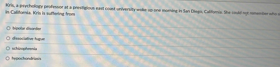 Kris, a psychology professor at a prestigious east coast university woke up one morning in San Diego, California. She could not remember who s
in California. Kris is suffering from
bipolar disorder
dissociative fugue
schizophrenia
hypochondriasis