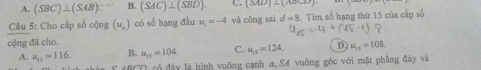 A. (SBC)⊥ (SAB). B. (SAC)⊥ (SBD). C. (SAD)⊥ (ADCD)
Câu 5: Cho cấp số cộng (u_n) có số hạng đầu u_1=-4 và công sai d=8. Tìm số hạng thứ 15 của cấp số
cộng đã cho.
C. u_15=124.
D u_15=108.
A. u_15=116.
B. u_15=104. 
có đáy là hình vuông cạnh a,SA vuông góc với mặt phăng đáy và