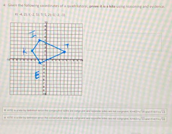 4: Given the following coordinates of a quadrilateral, prove it is a kite using reasoning and evidence.
K(-4,2); I(-2,5); T(5,2); E(-2,-1)
# KITE is a kite by definition since the consecutive sides are congruent and opposite sides are not congruent. KI=KE=sqrt(58) and IT=ET=sqrt(13).
# KITE is a kite by definition since the consecutive sides are congruent and opposite sides are not congruent. KF=KE=sqrt(13) and IT=ET=sqrt(58)