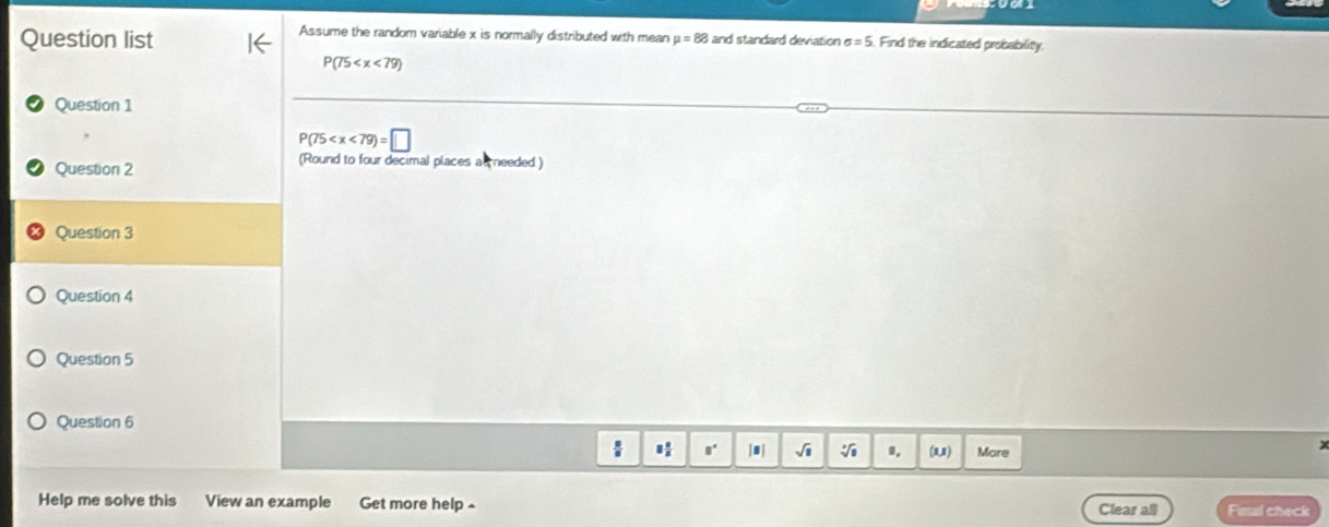 Assume the random variable x is normally distributed with mean 
Question list mu =88 and standard deviation sigma =5 Find the indicated probability.
P(75
Question 1
P(75
Question 2 (Round to four decimal places as needed.) 
Question 3 
Question 4 
Question 5 
Question 6 
8' 「| √i (u) More 
Help me solve this View an example Get more help Clear all Final check