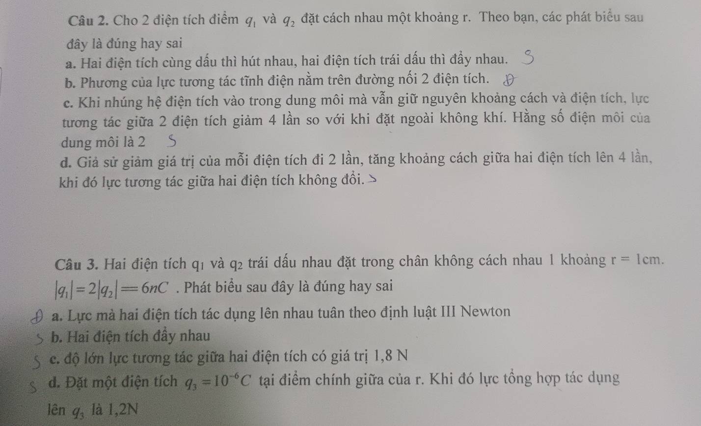 Cho 2 điện tích điểm q_1 và q_2 đặt cách nhau một khoảng r. Theo bạn, các phát biểu sau
đây là đúng hay sai
a. Hai điện tích cùng dấu thì hút nhau, hai điện tích trái dấu thì đẩy nhau.
b. Phương của lực tương tác tĩnh điện nằm trên đường nối 2 điện tích.
c. Khi nhúng hệ điện tích vào trong dung môi mà vẫn giữ nguyên khoảng cách và điện tích, lực
tương tác giữa 2 điện tích giảm 4 lần so với khi đặt ngoài không khí. Hằng số điện môi của
dung môi là 2
d. Giả sử giảm giá trị của mỗi điện tích đi 2 lần, tăng khoảng cách giữa hai điện tích lên 4 lần,
khi đó lực tương tác giữa hai điện tích không đổi.
Câu 3. Hai điện tích qí và 92 e trái dấu nhau đặt trong chân không cách nhau 1 khoảng r=1cm.
|q_1|=2|q_2|=6nC. Phát biểu sau đây là đúng hay sai
a. Lực mà hai điện tích tác dụng lên nhau tuân theo định luật III Newton
b. Hai điện tích đầy nhau
c. độ lớn lực tương tác giữa hai điện tích có giá trị 1, 8 N
đ. Đặt một điện tích q_3=10^(-6)C tại điểm chính giữa của r. Khi đó lực tổng hợp tác dụng
lên q_3 là 1,2N