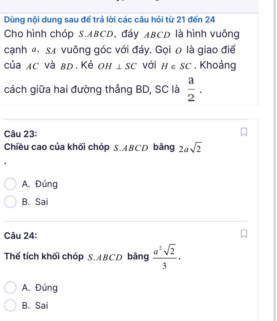 Dùng nội dung sau để trả lời các câu hỏi từ 21 đến 24
Cho hình chóp S. ABCD, đáy ABCD là hình vuông
cạnh 4, sã vuông góc với đáy. Gọi 0 là giao điể
của AC và BD.Kẻ OH⊥ SC với H∈ SC. Khoảng
cách giữa hai đường thắng BD, SC là  a/2 . 
Câu 23:
Chiều cao của khối chóp S. ABCD bằng 2asqrt(2)
A. Đúng
B. Sai
Câu 24:
Thể tích khối chóp S. ABCD bằng  a^2sqrt(2)/3 ·
A. Đúng
B. Sai