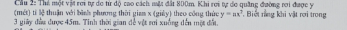 Cầu 2: Thá một vật rơi tự do từ độ cao cách mặt đất 800m. Khi rơi tự do quầng đường rơi được y
(mét) tỉ lệ thuận với bình phương thời gian x (giảy) theo công thức y=ax^2 Biết rằng khi vật rơi trong
3 giây đầu được 45m. Tính thời gian để vật rơi xuống đến mặt đất.
