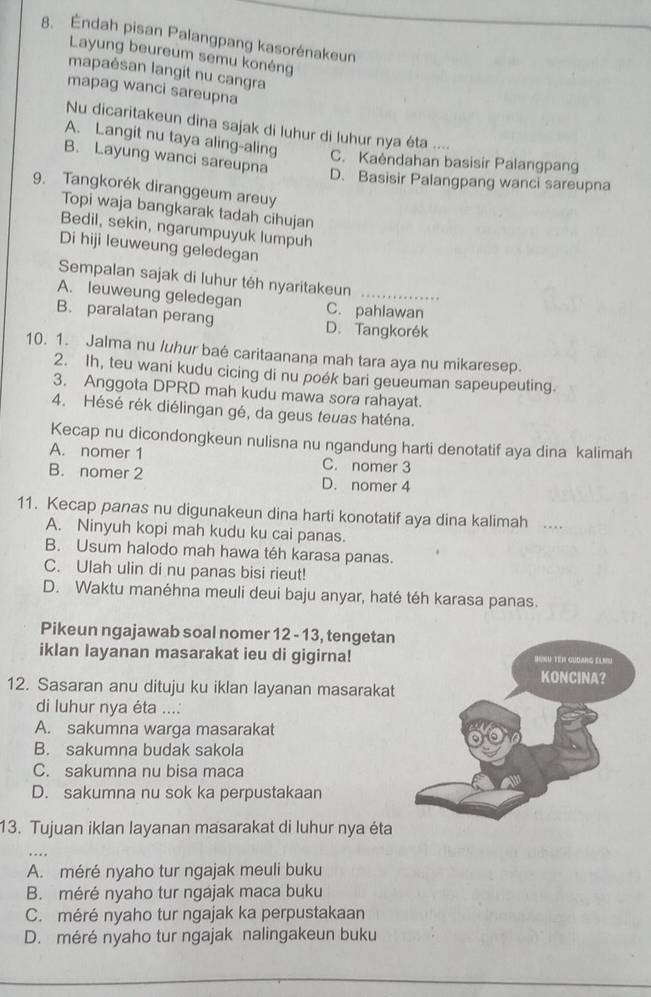 Éndah pisan Palangpang kasorénakeun
Layung beureum semu konéng
mapaésan langit nu cangra
mapag wanci sareupna
Nu dicaritakeun dina sajak di luhur di luhur nya éta ....
A. Langit nu taya aling-aling C. Kaéndahan basisir Palangpang
B. Layung wanci sareupna
D. Basisir Palangpang wanci sareupna
9. Tangkorék diranggeum areuy
Topi waja bangkarak tadah cihujan
Bedil, sekin, ngarumpuyuk lumpuh
Di hiji leuweung geledegan
Sempalan sajak di luhur téh nyaritakeun
A. leuweung geledegan C. pahlawan
B. paralatan perang D. Tangkorék
10. 1. Jalma nu luhur baé caritaanana mah tara aya nu mikaresep.
2. Ih, teu wani kudu cicing di nu poék bari geueuman sapeupeuting.
3. Anggota DPRD mah kudu mawa sora rahayat.
4. Hésé rék diélingan gé, da geus teuas haténa.
Kecap nu dicondongkeun nulisna nu ngandung harti denotatif aya dina kalimah
A. nomer 1 C. nomer 3
B. nomer 2 D. nomer 4
11. Kecap panas nu digunakeun dina harti konotatif aya dina kalimah ….
A. Ninyuh kopi mah kudu ku cai panas.
B. Usum halodo mah hawa téh karasa panas.
C. Ulah ulin di nu panas bisi rieut!
D. Waktu manéhna meuli deui baju anyar, haté téh karasa panas.
Pikeun ngajawab soal nomer 12 - 13, tengetan
iklan layanan masarakat ieu di gigirna!
12. Sasaran anu dituju ku iklan layanan masarakat
di luhur nya éta ...:
A. sakumna warga masarakat
B. sakumna budak sakola
C. sakumna nu bisa maca
D. sakumna nu sok ka perpustakaan
13. Tujuan iklan layanan masarakat di luhur nya éta
A. méré nyaho tur ngajak meuli buku
B. méré nyaho tur ngajak maca buku
C. méré nyaho tur ngajak ka perpustakaan
D. méré nyaho tur ngajak nalingakeun buku