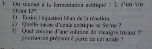 I- On soumet à la fermentation acétique 1 L d'un vin 
titrant 15°. 
1) Ecrire l’équation bilan de la réaction. 
2) Quelle masse d'acide acétique se forme ? 
3) Quel volume d’une solution de vinaigre titrant 7°
pourra-t-on préparer à partir de cet acide ?