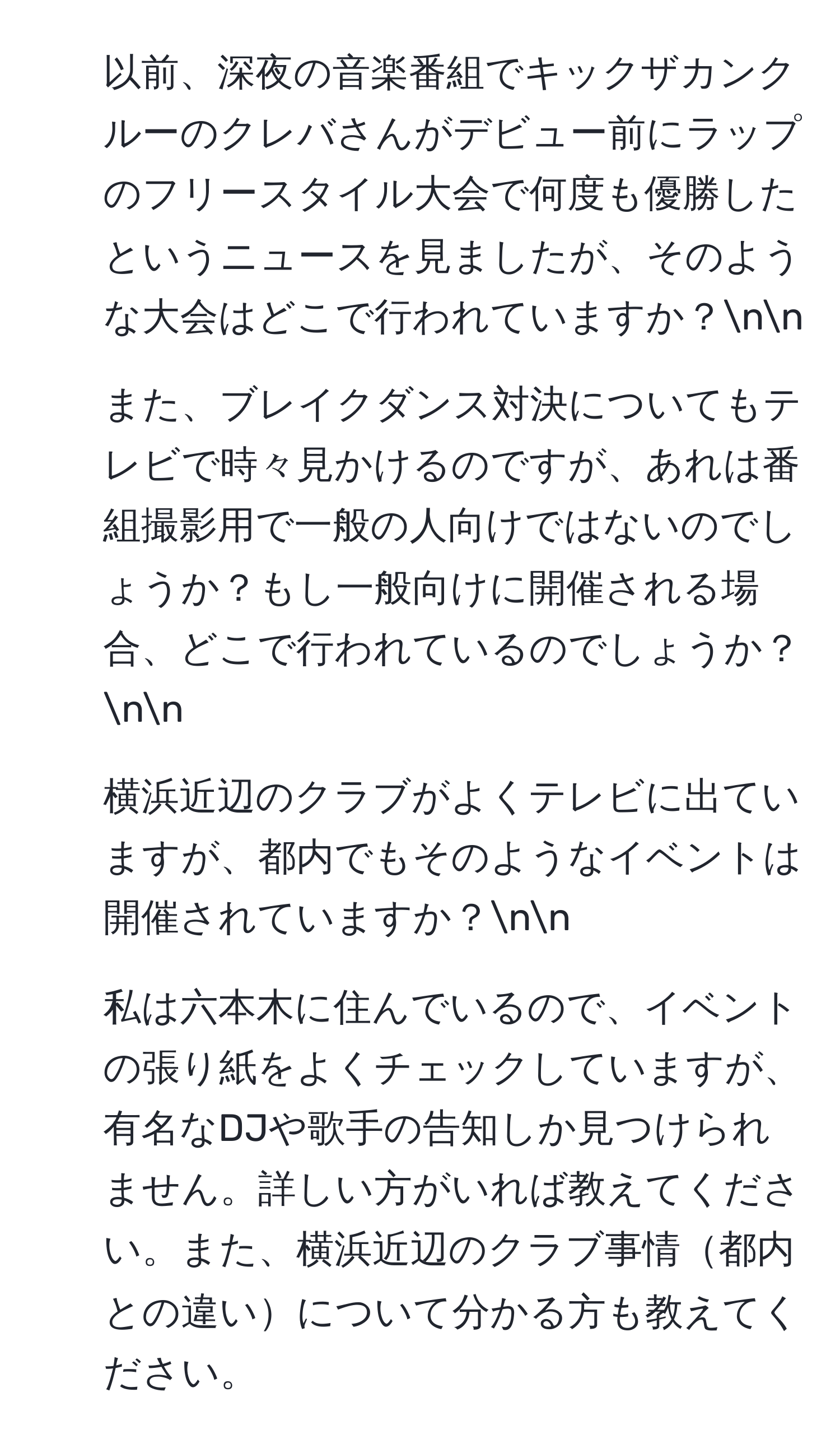 以前、深夜の音楽番組でキックザカンクルーのクレバさんがデビュー前にラップのフリースタイル大会で何度も優勝したというニュースを見ましたが、そのような大会はどこで行われていますか？nn
2. また、ブレイクダンス対決についてもテレビで時々見かけるのですが、あれは番組撮影用で一般の人向けではないのでしょうか？もし一般向けに開催される場合、どこで行われているのでしょうか？nn
3. 横浜近辺のクラブがよくテレビに出ていますが、都内でもそのようなイベントは開催されていますか？nn
4. 私は六本木に住んでいるので、イベントの張り紙をよくチェックしていますが、有名なDJや歌手の告知しか見つけられません。詳しい方がいれば教えてください。また、横浜近辺のクラブ事情都内との違いについて分かる方も教えてください。