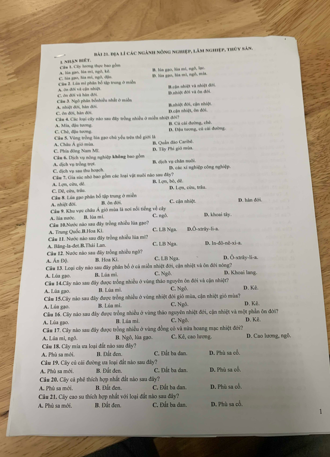 địa lí các ngành nông nghiệp, lâm nghiệp, thủy sản.
1. nhận biết.
Câu I. Cây lương thực bao gồm
A. lủa gạo, lủa mì, ngô, kê. B. lúa gạo, lúa mi, ngô, lạc.
C. lủa gạo, lủa mi, ngô, đậu. D. lủa gạo, lúa mì, ngô, mía.
Câu 2. Lủa mi phân bố tập trung ở miền
A. ôn đới và cận nhiệt. B.cận nhiệt và nhiệt đới.
C. ôn đới và hàn đới. D.nhiệt đới và ôn đới.
Câu 3. Ngô phân bốnhiều nhất ở miền
A. nhiệt đới, hàn đới. Bnhiệt đới, cận nhiệt.
C. ôn đới, hàn đới. D.cận nhiệt, ôn đới.
Câu 4. Các loại cây nào sau đây trồng nhiều ở miền nhiệt đới?
A. Mía, đậu tương. B. Củ cải đường, chè.
C. Chè, đậu tương. D. Đậu tương, củ cải đường.
Câu 5. Vùng trồng lủa gạo chủ yếu trên thế giới là
A. Châu Á gió mùa. B. Quần đảo Caribê.
C. Phía đông Nam Mĩ. D. Tây Phi gió mùa.
Câu 6. Dịch vụ nông nghiệp không bao gồm
A. dịch vụ trồng trọt. B. dịch vụ chăn nuôi.
C. dịch vụ sau thu hoạch. D. các xí nghiệp công nghiệp.
Câu 7. Gia súc nhỏ bao gồm các loại vật nuôi nào sau đây?
A. Lợn, cừu, dê. B. Lợn, bò, dê.
C. Dê, cừu, trâu. D. Lợn, cừu, trâu.
Câu 8. Lủa gạo phân bố tập trung ở miền
A. nhiệt đới. B. ôn đới. C. cận nhiệt. D. hàn đới.
Câu 9. Khu vực châu Á gió mùa là nơi nổi tiếng về cây
A. lủa nước. B. lúa mì, C. ngô.
D. khoai tây.
Câu 10.Nước nào sau đây trồng nhiều lúa gạo?
A. Trung Quốc.B.Hoa Kì. C. LB Nga. D.Ô-xtrây-li-a.
Câu 11. Nước nào sau đây trồng nhiều lúa mì?
A. Băng-la-đet.B.Thái Lan. C. LB Nga. D. In-đô-nê-xi-a.
Câu 12. Nước nào sau đây trồng nhiều ngô?
A. Ấn Độ. B. Hoa Kì. C. LB Nga. D. Ô-xtrây-li-a.
Câu 13. Loại cây nào sau đây phân bố ở cả miền nhiệt đới, cận nhiệt và ôn đới nóng?
A. Lúa gạo. B. Lúa mì. C. Ngô.
D. Khoai lang.
Câu 14.Cây nào sau đây được trồng nhiều ở vùng thảo nguyên ôn đới và cận nhiệt?
A. Lúa gạo. B. Lúa mì. C. Ngô. D. Kê.
Câu 15.Cây nào sau đây được trồng nhiều ở vùng nhiệt đới gió mùa, cận nhiệt gió mùa?
A. Lúa gạo. B. Lúa mì. C. Ngô.
D. Kê.
Câu 16. Cây nào sau đây được trồng nhiều ở vùng thảo nguyên nhiệt đới, cận nhiệt và một phần ôn đới?
A. Lúa gạo. B. Lúa mì. C. Ngô. D. Kê.
Câu 17. Cây nào sau đây được trồng nhiều ở vùng đồng cỏ và nửa hoang mạc nhiệt đới?
A. Lúa mì, ngô. B. Ngô, lúa gạo. C. Kê, cao lương. D. Cao lương, ngô.
Câu 18. Cây mía ưa loại đất nào sau đây?
C. Đất ba dan.
A. Phù sa mới. B. Đất đen. D. Phù sa cổ.
Câu 19. Cây củ cải đường ưa loại đất nào sau đây?
A. Phù sa mới. B. Đất đen. C. Đất ba dan. D. Phù sa cổ.
Câu 20. Cây cà phê thích hợp nhất đất nào sau đây?
A. Phù sa mới. B. Đất đen. C. Đất ba dan. D. Phù sa cổ.
Câu 21. Cây cao su thích hợp nhất với loại đất nào sau đây?
A. Phù sa mới. B. Đất đen. C. Đất ba dan. D. Phù sa cổ.