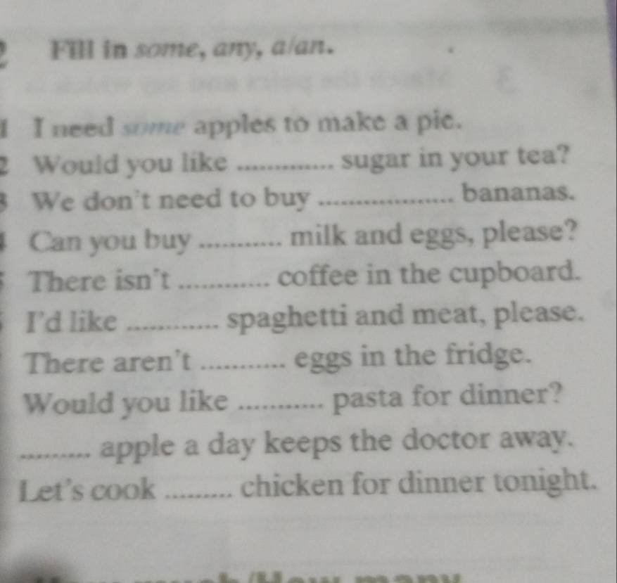 Fill in some, any, a/an. 
I I need some apples to make a pic. 
2 Would you like ............. sugar in your tea? 
We don't need to buy _bananas. 
Can you buy _. milk and eggs, please? 
There isn't _coffee in the cupboard. 
I’d like _spaghetti and meat, please. 
There aren't _.. eggs in the fridge. 
Would you like ........... pasta for dinner? 
_ ... apple a day keeps the doctor away. 
Let's cook _chicken for dinner tonight.