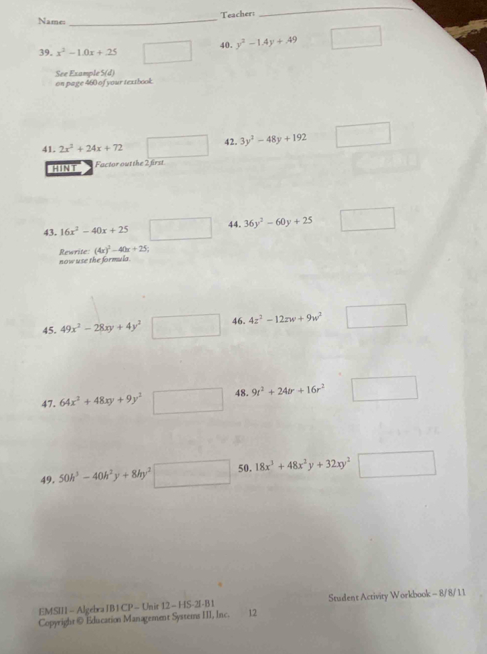 Teacher: 
Name: 
_ 
_ 
39. x^2-1.0x+.25 overline □  40. y^2-1.4y+.49 □ 
See Example S(d) 
on page 460 of your textbook. 
41. 2x^2+24x+72 □  = 42. 3y^2-48y+192 □ 
HINT Factor out the 2 first 
43. 16x^2-40x+25 □ 44. 36y^2-60y+25 □ 
Rewrite (4x)^2-40x+25;
now use the formula 
45. 49x^2-28xy+4y^2□ 46. 4z^2-12zw+9w^2 □ 
47. 64x^2+48xy+9y^2□ 48. 9t^2+24tr+16r^2 □  □ 
49, 50h^3-40h^2y+8hy^2□ 50. 18x^3+48x^2y+32xy^2^2□
EMSII - Algebra JB 1 CP - Unit 12 - HS-2I-B 1 Student Activity Workbook - 8/8/11 
Copyright@ Education Management Systems III, Inc. 12