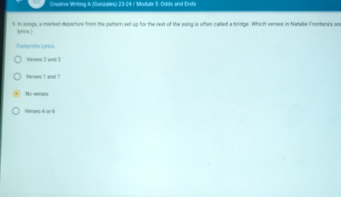 Creative Writing A (Gonzales) 23-24 / Module 5: Odds and Ends
9. In songs, a marked departure from the pattern set up for the rest of the song is often called a bridge. Which verses in Natalie Frontera's sor
tymicss . )
Footprints Lyrics
Verses 2 and 3
Verses 1 and 7
No verses
Verses 4 or 6
