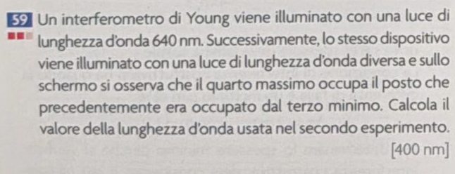 Un interferometro di Young viene illuminato con una luce di 
lunghezza d'onda 640 nm. Successivamente, lo stesso dispositivo 
viene illuminato con una luce di lunghezza d’onda diversa e sullo 
schermo si osserva che il quarto massimo occupa il posto che 
precedentemente era occupato dal terzo minimo. Calcola il 
valore della lunghezza d'onda usata nel secondo esperimento. 
[ 400 nm ]