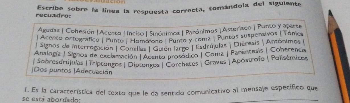 juacion 
Escribe sobre la línea la respuesta correcta, tomándola del siguiente 
recuadro: 
Agudas | Cohesión | Acento | Inciso | Sinónimos | Parónimos | Asterisco | Punto y aparte 
|Acento ortográfico | Punto | Homófono | Punto y coma | Puntos suspensivos | Tónica 
| Signos de interrogación | Comillas | Guión largo | Esdrújulas | Diéresis | Antónimos | 
Analogía | Signos de exclamación | Acento prosódico | Coma | Paréntesis | Coherencia 
| Sobresdrújulas | Triptongos | Diptongos | Corchetes | Graves | Apóstrofo | Polisémicos 
|Dos puntos |Adecuación 
1. Es la característica del texto que le da sentido comunicativo al mensaje específico que 
se está abordado: 
_