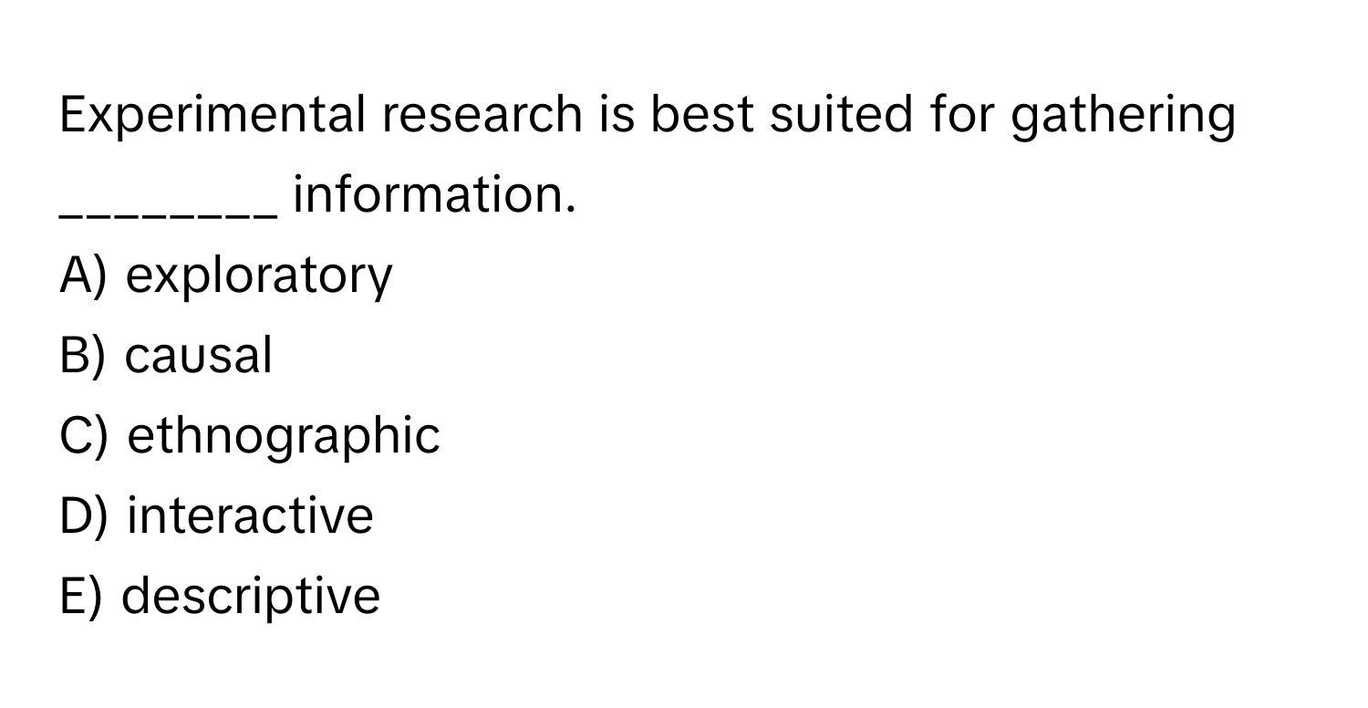 Experimental research is best suited for gathering ________ information.

A) exploratory
B) causal
C) ethnographic
D) interactive
E) descriptive