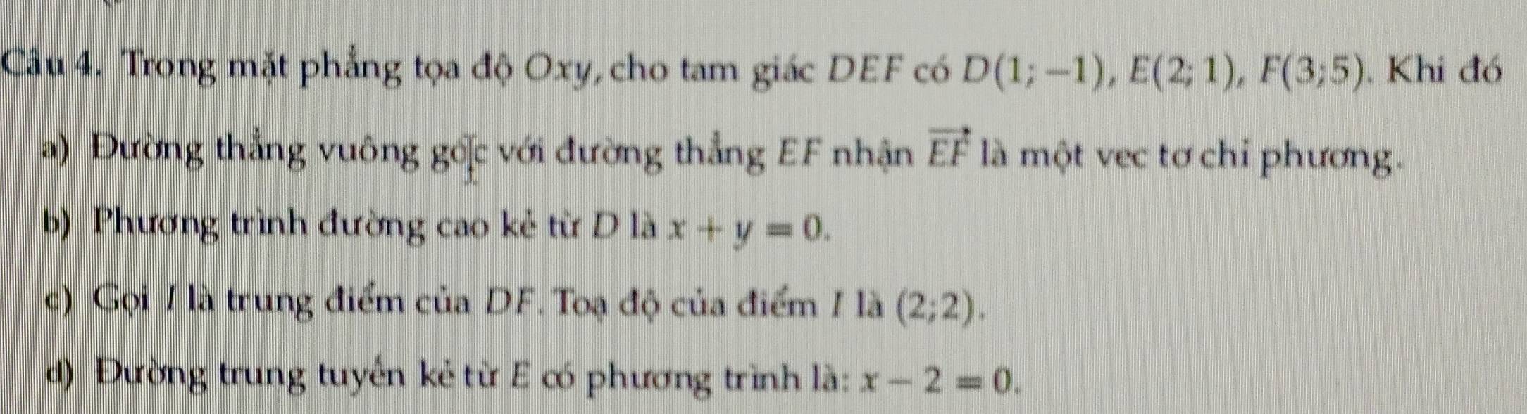 Trong mặt phẳng tọa độ Oxy, cho tam giác DEF có D(1;-1), E(2;1), F(3;5). Khi đó 
a) Đường thẳng vuông gốặc với đường thẳng EF nhận vector EF là một vec tơ chỉ phương. 
b) Phương trình đường cao kẻ từ D là x+y=0. 
c) Gọi / là trung điểm của DF. Toạ độ của điểm 1 là (2;2). 
d) Đường trung tuyến kẻ từ E có phương trình là: x-2=0.