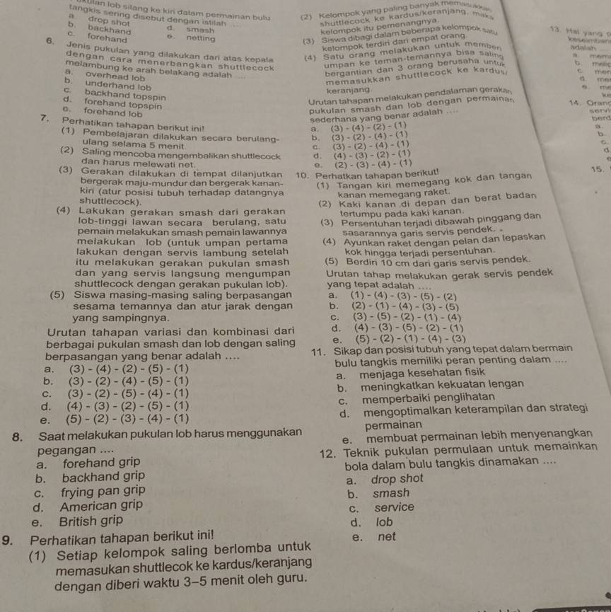 lan lob silang ke kiri dalam permainan bulu (2) Kelompok yang paling banyak memas w 
tangkis sering disebut dengan istilah .   h u tl  o ck  ke kardus/keranjan g ,
a drop shot
b. backhand kelompok itu pemenangnya.
d smash
c. forehand
3)  Siswa diba gi dalam beberapa kelompok sa 
13. Hal yang ?
e netting Se veimoon
kelompok terdiri dari empat orang.
6. Jenis pukulan yang dilakukan dari atas kepala (4) Satu orang melakukan untuk member adaliah B m5m_
dengan cara menerbangkan shuttlecock 
umpan ke teman-temannya bisa sali
bergantian dan 3 orang berusaha untu b melic
melambung ke arah belakang adalah d. me
a. overhead lob
memasukkan shuttlecock ke kardu . c mer
b. underhand lob
keranjang.
c. backhand topspin
Urutan tahapan melakukan pendalaman geraka
q rre
d. forehand topspin
pukulan smash dan lob dengan permaina 
4   Oran
sederhana yang benar adalah .. serv
c. forehand lob a. (3)-(4)-(2)-(1)
berd
7. Perhatikan tahapan berikut ini! b. (3)-(2)-(4)-(1)
b.
(1) Pembelajaran dilakukan secara berulang- (3)-(2)-(4)-(1)
ulang selama 5 menit
C.
C.
(2) Saling mencoba mengembalikan shuttlecock d. (4)-(3)-(2)-(1)
d
dan harus melewati net.
e.
(3) Gerakan dilakukan di tempat dilanjutkan 10. Perhatkan tahapan berikut! (2)-(3)-(4)-(1)
15
bergerak maju-mundur dan bergerak kanan- (1) Tangan kiri memegang kok dan tangan
kiri (atur posisi tubuh terhadap datangnya kanan memegang raket.
shuttlecock).
(2) Kaki kanan di depan dan berat badan
(4) Lakukan gerakan smash dari gerakan tertumpu pada kaki kanan.
lob-tinggi lawan secara berulang, satu
pemain melakukan smash pemain lawannya (3) Persentuhan terjadi dibawah pinggang dan
melakukan lob (untuk umpan pertama sasarannya garis servis pendek. 
lakukan dengan servis lambung setelah (4) Ayunkan raket dengan pelan dan lepaskan
kok hingga terjadi persentuhan
itu melakukan gerakan pukulan smash (5) Berdiri 10 cm dari garis servis pendek.
dan yang servis langsung mengumpan Urutan tahap melakukan gerak servis pendek
shuttlecock dengan gerakan pukulan lob). yang tepat adalah ....
(5) Siswa masing-masing saling berpasangan a. (1)-(4)-(3)-(5)-(2)
sesama temannya dan atur jarak dengan b. (2)-(1)-(4)-(3)-(5)
yang sampingnya. C. (3)-(5)-(2)-(1)-(4)
Urutan tahapan variasi dan kombinasi dari d. (4)-(3)-(5)-(2)-(1)
berbagai pukulan smash dan lob dengan saling e. (5)-(2)-(1)-(4)-(3)
berpasangan yang benar adalah .... 11. Sikap dan posisi tubuh yang tepat dalam bermain
a. (3)-(4)-(2)-(5)-(1) bulu tangkis memiliki peran penting dalam ....
b. (3)-(2)-(4)-(5)-(1) a. menjaga kesehatan fisik
C. (3)-(2)-(5)-(4)-(1) b. meningkatkan kekuatan lengan
d. (4)-(3)-(2)-(5)-(1) c. memperbaiki penglihatan
e. (5)-(2)-(3)-(4)-(1) d. mengoptimalkan keterampilan dan strategi
permainan
8. Saat melakukan pukulan lob harus menggunakan e. membuat permainan lebih menyenangkan
pegangan ....
a. forehand grip 12. Teknik pukulan permulaan untuk memainkan
b. backhand grip bola dalam bulu tangkis dinamakan ....
c. frying pan grip a. drop shot
d. American grip b. smash
e. British grip c. service
d. lob
9. Perhatikan tahapan berikut ini!
e. net
(1) Setiap kelompok saling berlomba untuk
memasukan shuttlecok ke kardus/keranjang
dengan diberi waktu 3-5 menit oleh guru.
