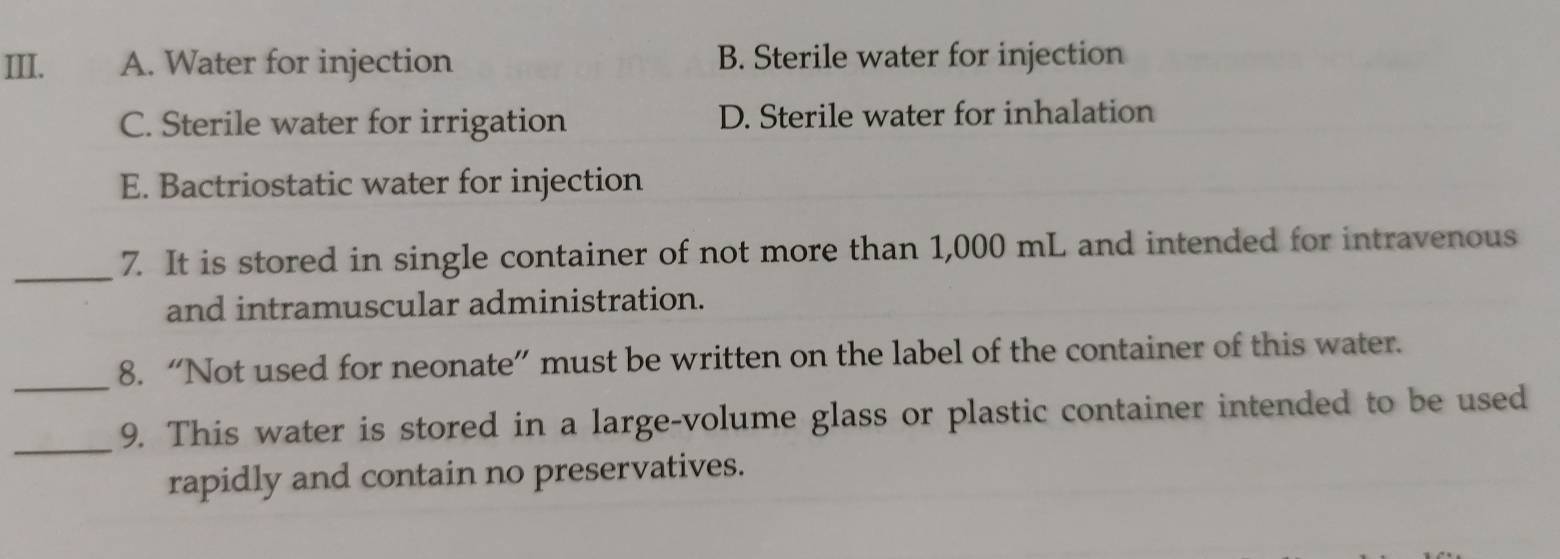 A. Water for injection B. Sterile water for injection
C. Sterile water for irrigation D. Sterile water for inhalation
E. Bactriostatic water for injection
_7. It is stored in single container of not more than 1,000 mL and intended for intravenous
and intramuscular administration.
_
8. “Not used for neonate” must be written on the label of the container of this water.
_9. This water is stored in a large-volume glass or plastic container intended to be used
rapidly and contain no preservatives.