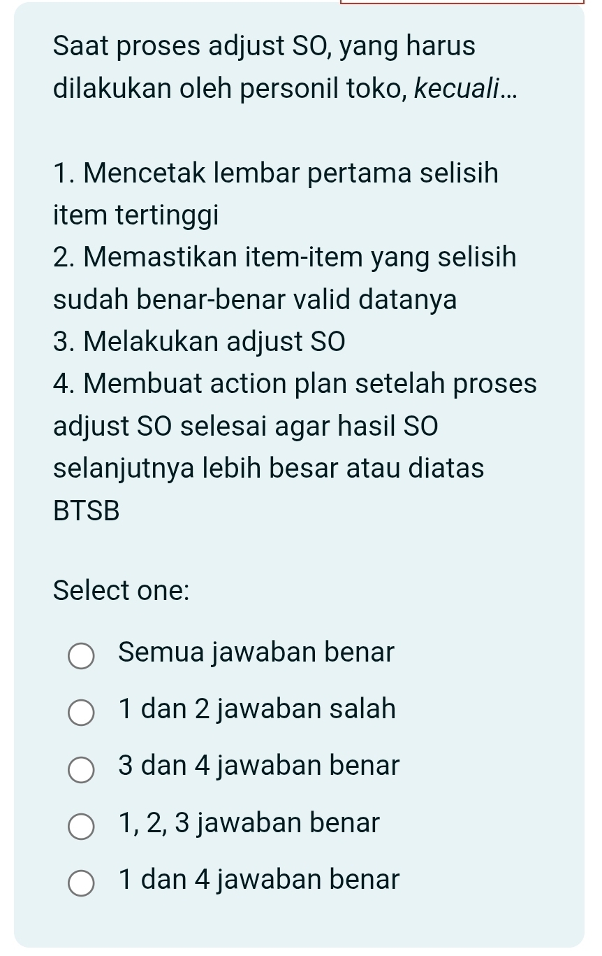 Saat proses adjust SO, yang harus
dilakukan oleh personil toko, kecuali...
1. Mencetak lembar pertama selisih
item tertinggi
2. Memastikan item-item yang selisih
sudah benar-benar valid datanya
3. Melakukan adjust SO
4. Membuat action plan setelah proses
adjust SO selesai agar hasil SO
selanjutnya lebih besar atau diatas
BTSB
Select one:
Semua jawaban benar
1 dan 2 jawaban salah
3 dan 4 jawaban benar
1, 2, 3 jawaban benar
1 dan 4 jawaban benar