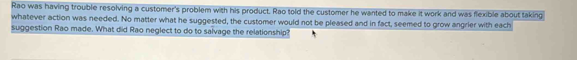 Rao was having trouble resolving a customer's problem with his product. Rao told the customer he wanted to make it work and was flexible about taking 
whatever action was needed. No matter what he suggested, the customer would not be pleased and in fact, seemed to grow angrier with each 
suggestion Rao made. What did Rao neglect to do to salvage the relationship?