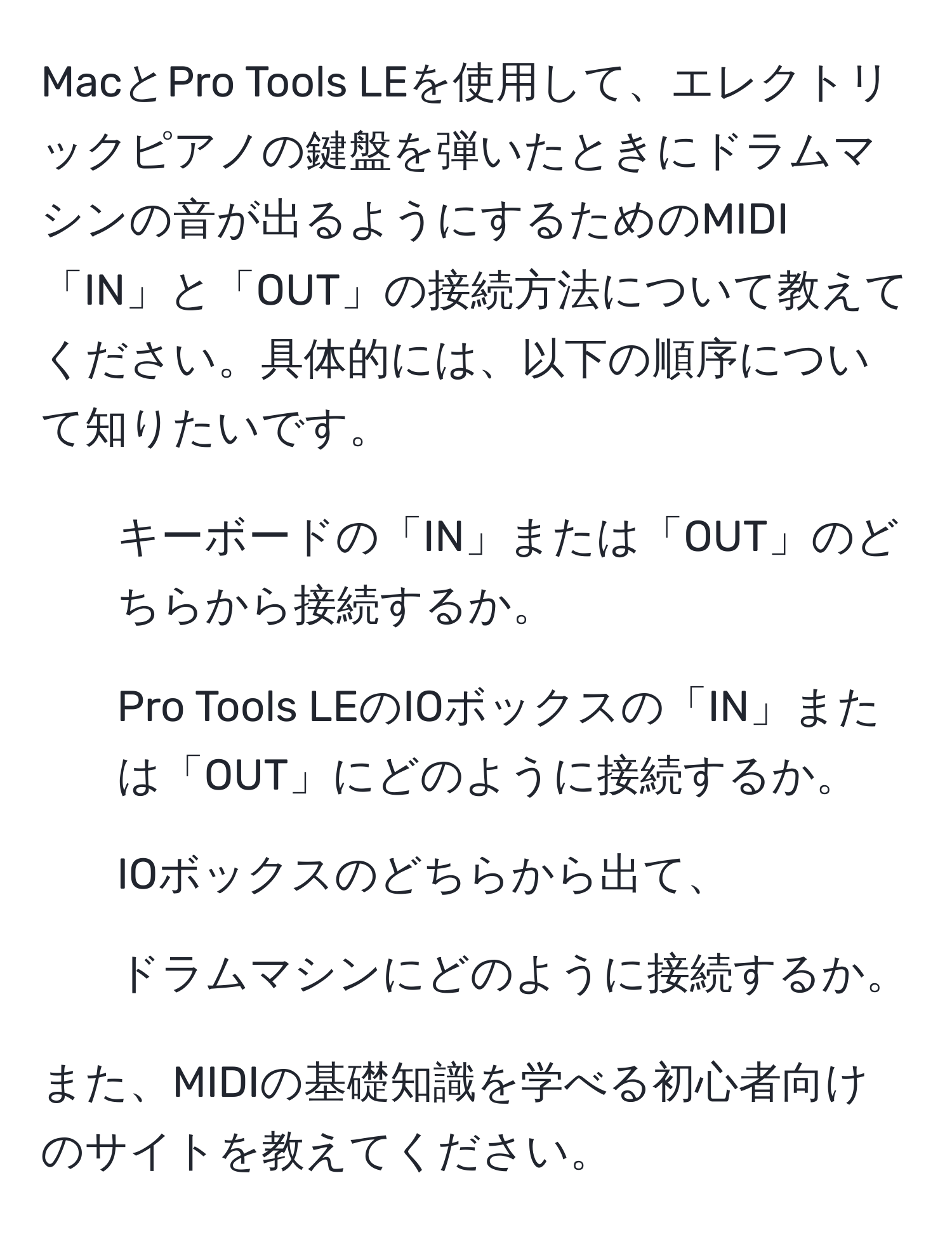 MacとPro Tools LEを使用して、エレクトリックピアノの鍵盤を弾いたときにドラムマシンの音が出るようにするためのMIDI「IN」と「OUT」の接続方法について教えてください。具体的には、以下の順序について知りたいです。  
1. キーボードの「IN」または「OUT」のどちらから接続するか。  
2. Pro Tools LEのIOボックスの「IN」または「OUT」にどのように接続するか。  
3. IOボックスのどちらから出て、  
4. ドラムマシンにどのように接続するか。  

また、MIDIの基礎知識を学べる初心者向けのサイトを教えてください。