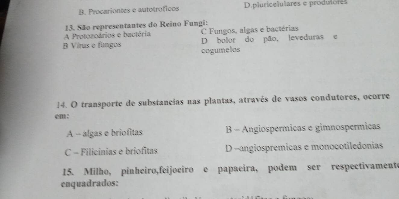 B. Procariontes e autotroficos D.pluricelulares e produtores
13. São representantes do Reino Fungi:
A Protozoários e bactéria C Fungos, algas e bactérias
B Vírus e fungos D bolor do pão, leveduras e
cogumelos
14. O transporte de substancias nas plantas, através de vasos condutores, ocorre
em:
A - algas e briofitas B - Angiospermicas e gimnospermicas
C - Filicínias e briofitas D --angiospremicas e monocotiledonias
15. Milho, pinheiro,feijoeiro e papaeira, podem ser respectivamente
enquadrados: