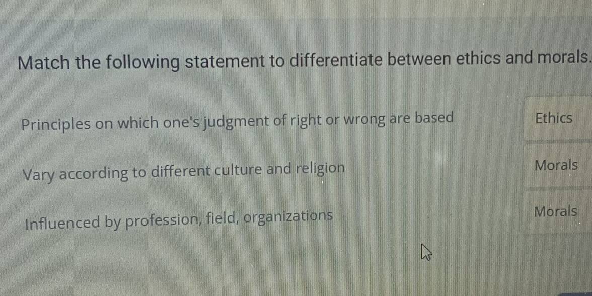 Match the following statement to differentiate between ethics and morals.
Principles on which one's judgment of right or wrong are based Ethics
Vary according to different culture and religion Morals
Influenced by profession, field, organizations
Morals