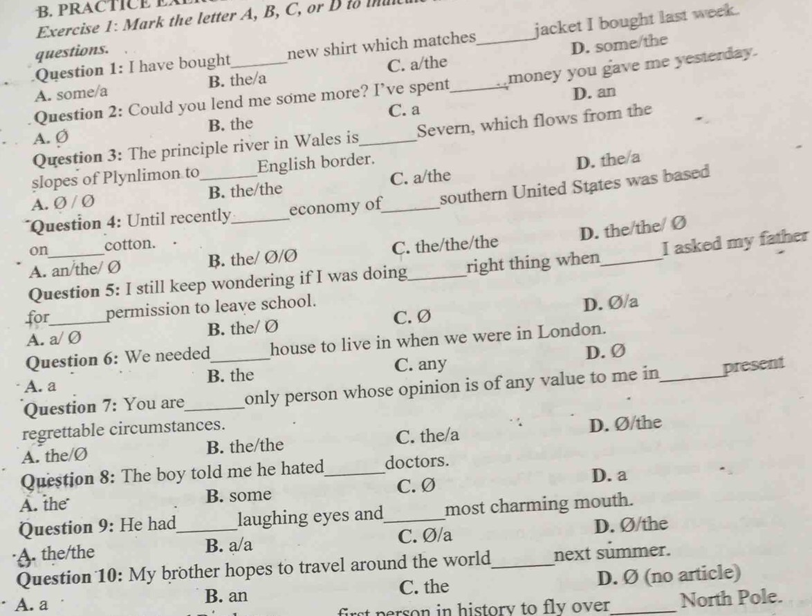 PRACTICE E
Exercise 1: Mark the letter A, B, C, or D to mul
Question 1: I have bought new shirt which matches jacket I bought last week.
questions.
A. some/a B. the/a C. a/the _D. some/the
Question 2: Could you lend me some more? I’ve spent_ money you gave me yesterday.
D. an
A. Ø B. the _C. a
Question 3: The principle river in Wales is Severn, which flows from the
slopes of Plynlimon to English border.
A. Ø / Ø B. the/the C. a/the D. the/a
Question 4: Until recently_ economy of_ southern United States was based
D. the/the/ Ø
on cotton. .
A. an/the/ Ø B. the/ Ø/Ø C. the/the/the
Question 5: I still keep wondering if I was doing right thing when_ I asked my father
for_ permission to leave school.
A. a/ Ø B. the/ Ø C. Ø D. Ø/a
Question 6: We needed house to live in when we were in London.
C. any
A. a B. the D. Ø
Question 7: You are_ only person whose opinion is of any value to me in _present
regrettable circumstances.
A. the/Ø B. the/the C. the/a D. Ø/the
Question 8: The boy told me he hated_ doctors.
A. the B. some C. Ø
D. a
Question 9: He had laughing eyes and most charming mouth.
A. the/the _B. a/a _C. Ø/a _D. Ø/the
Question 10: My brother hopes to travel around the world next summer.
A. a B. an C. the D. Ø (no article)
first p erson in history to fly over. North Pole.