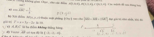 Tồng không gian Oxyz , cho các điểm A(1;0;0), B(3;2;4), C(0;5;4). Các mệnh đề sau đúng hay
sai?
a) cos widehat ABC= 1/5 .
b) Xét điểm M(x,y,z) thuộc mặt phẳng (Oxy) sao cho |vector MA+vector MB+2vector MC| đạt giá trị nhỏ nhất, khi đó
giá trị T=x+3y-2z là 10,
c) A, B, C là ba điểm không thẳng hàng.
d) Vecto vector AB có tọa độ là (-2;-2;-4).