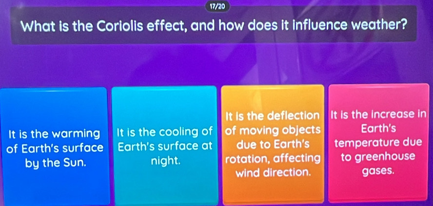 17/20 
What is the Coriolis effect, and how does it influence weather? 
It is the deflection It is the increase in 
It is the warming It is the cooling of of moving objects Earth's 
of Earth's surface Earth's surface at due to Earth's temperature due 
by the Sun. night. rotation, affecting to greenhouse 
wind direction. gases.