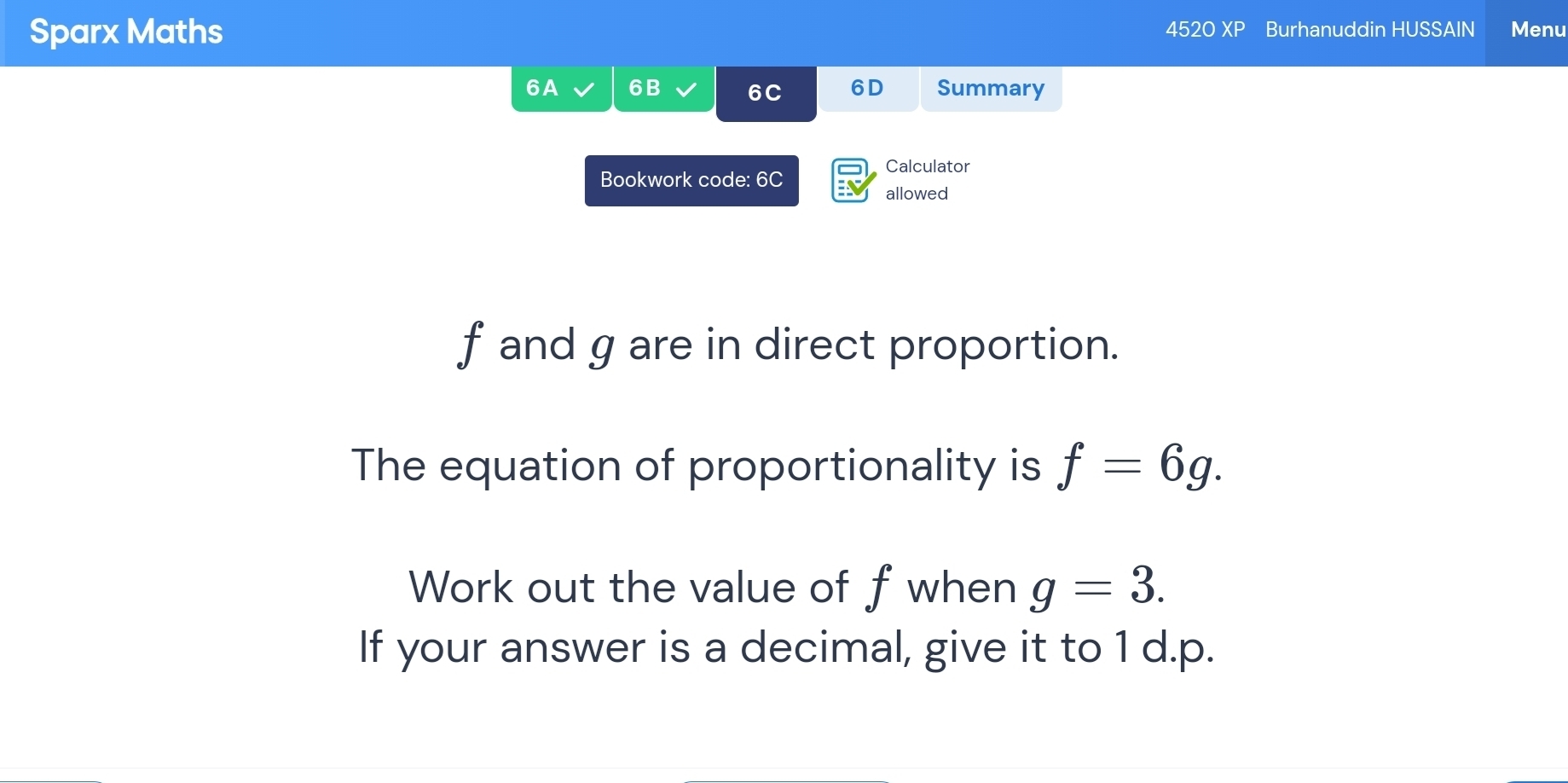 Sparx Maths 4520 XP Burhanuddin HUSSAIN Menu 
6A 6B 6C 6D Summary 
Calculator 
Bookwork code: 6C a allowed
f and g are in direct proportion. 
The equation of proportionality is f=6g. 
Work out the value of f when g=3. 
If your answer is a decimal, give it to 1 d.p.