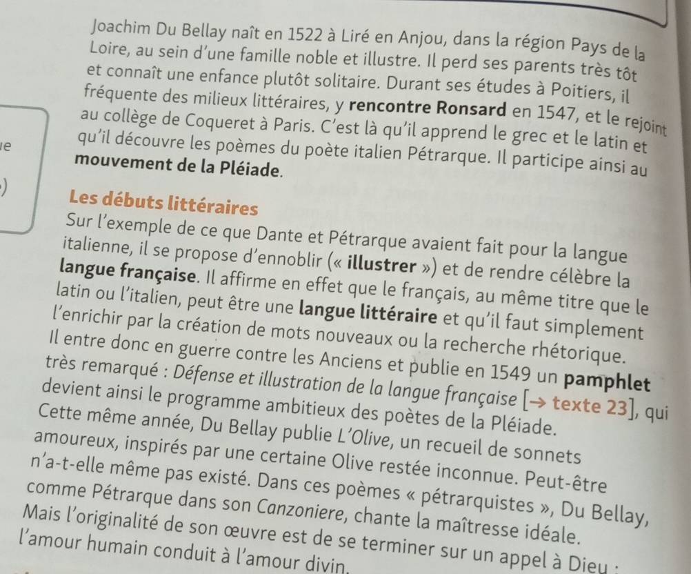 Joachim Du Bellay naît en 1522 à Liré en Anjou, dans la région Pays de la 
Loire, au sein d’une famille noble et illustre. Il perd ses parents très tôt 
et connaît une enfance plutôt solitaire. Durant ses études à Poitiers, il 
fréquente des milieux littéraires, y rencontre Ronsard en 1547, et le rejoint 
au collège de Coqueret à Paris. C’est là qu'il apprend le grec et le latin et 
le qu'il découvre les poèmes du poète italien Pétrarque. Il participe ainsi au 
mouvement de la Pléiade. 
Les débuts littéraires 
Sur l’exemple de ce que Dante et Pétrarque avaient fait pour la langue 
italienne, il se propose d’ennoblir (« illustrer ») et de rendre célèbre la 
langue française. Il affirme en effet que le français, au même titre que le 
latin ou l’italien, peut être une langue littéraire et qu'il faut simplement 
l’enrichir par la création de mots nouveaux ou la recherche rhétorique. 
Il entre donc en guerre contre les Anciens et publie en 1549 un pamphlet 
très remarqué : Défense et illustration de la langue française (→ texte 23], qui 
devient ainsi le programme ambitieux des poètes de la Pléiade. 
Cette même année, Du Bellay publie L’Olive, un recueil de sonnets 
amoureux, inspirés par une certaine Olive restée inconnue. Peut-être 
n'a-t-elle même pas existé. Dans ces poèmes « pétrarquistes », Du Bellay, 
comme Pétrarque dans son Canzoniere, chante la maîtresse idéale. 
Mais l'originalité de son œuvre est de se terminer sur un appel à Dieu : 
l'amour humain conduit à l’amour divin.