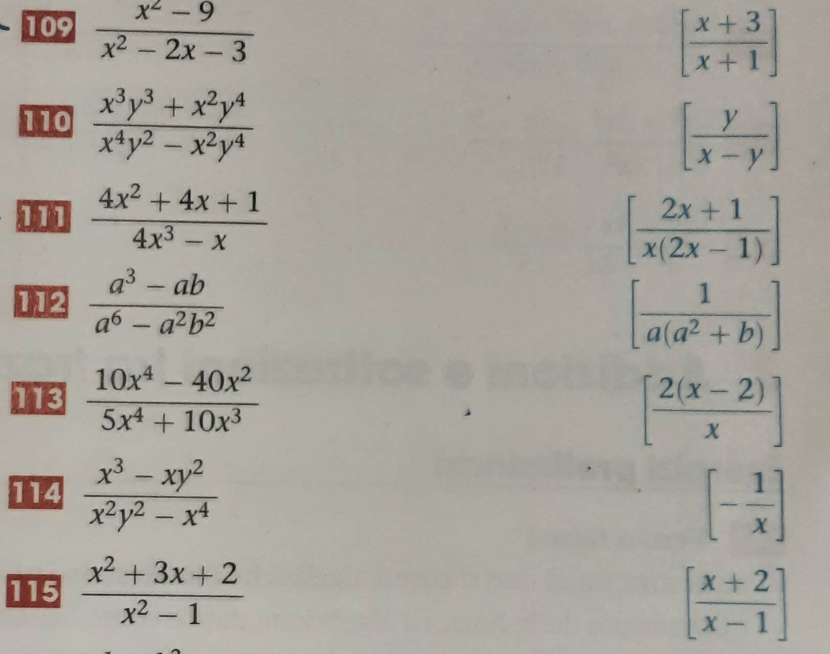 109  (x^2-9)/x^2-2x-3 
[ (x+3)/x+1 ]
110  (x^3y^3+x^2y^4)/x^4y^2-x^2y^4 
[ y/x-y ]
 (4x^2+4x+1)/4x^3-x 
[ (2x+1)/x(2x-1) ]
112  (a^3-ab)/a^6-a^2b^2 
[ 1/a(a^2+b) ]
113  (10x^4-40x^2)/5x^4+10x^3 
[ (2(x-2))/x ]
114  (x^3-xy^2)/x^2y^2-x^4 
[- 1/x ]
115  (x^2+3x+2)/x^2-1 
[ (x+2)/x-1 ]