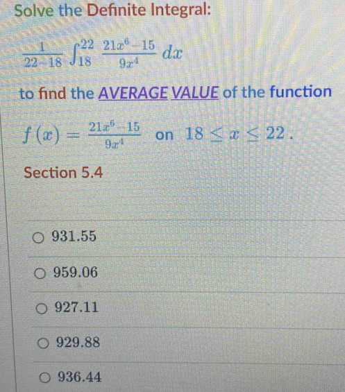 Solve the Defnite Integral:
 1/22-18 ∈t _(18)^(22) (21x^6-15)/9x^4 dx
to find the AVERAGE VALUE of the function
f(x)= (21x^6-15)/9x^4  on 18≤ x≤ 22. 
Section 5.4
931.55
959.06
927.11
929.88
936.44