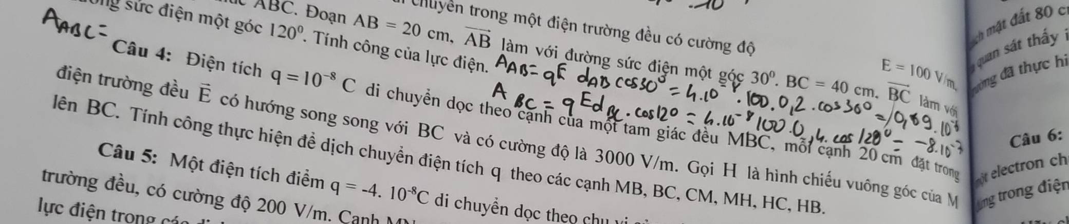 ch mặt đất 80 c 
Chuyền trong một điện trường đều có cường độ E=100V/m đrường đã thực hi 
Ông sức điện một góc 120°. Tính công của lực điện.
ABC. Đoan AB=20cm, vector AB làm với đường sức điện một góc 
quan sát thầy
30^0. BC=40cm. vector BC làm với 
Câu 4: Điện tích q=10^(-8)C di chuyền dọc theo cạnh của một tam giác đều MBC, mỗi cạnh 20 cm đặt trong 
điện trường đều É có hướng song song với BC và có cường độ là 3000 V/m. Gọi H là hình chiếu vuông góc của M ng trong điện 
Câu 6: 
lên BC. Tính công thực hiện để dịch chuyển điện tích q theo các cạnh MB, BC, CM, MH, HC, HB
ot electron ch 
Câu 5: Một điện tích điểm q=-4.10^(-8)C di chuyền dọc theo chu vi 
trường đều, có cường độ 200 V/m. Cạnh 
lực điện trong các