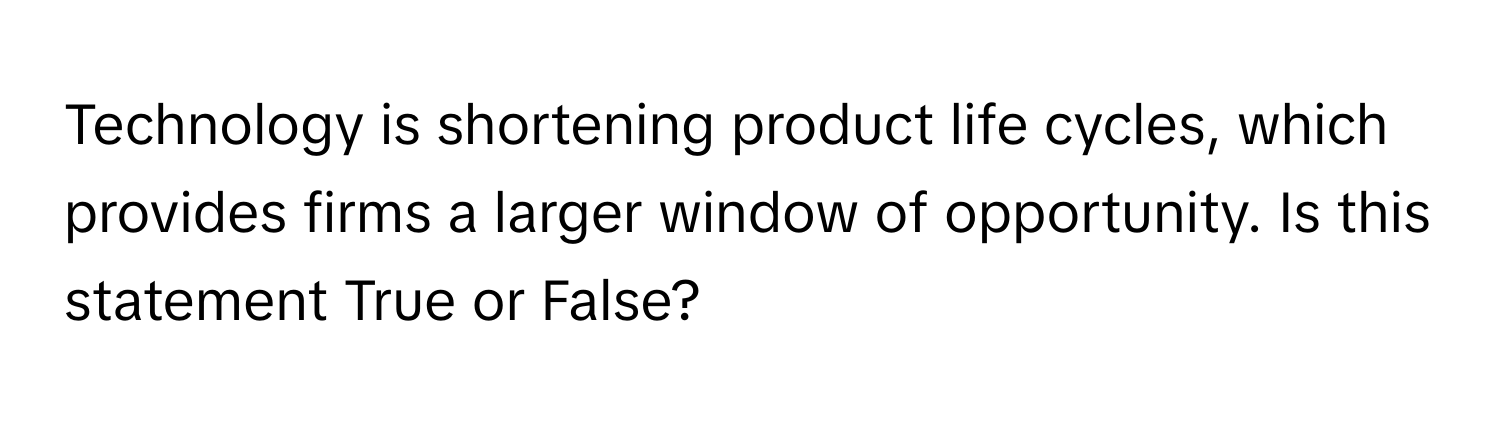 Technology is shortening product life cycles, which provides firms a larger window of opportunity. Is this statement True or False?