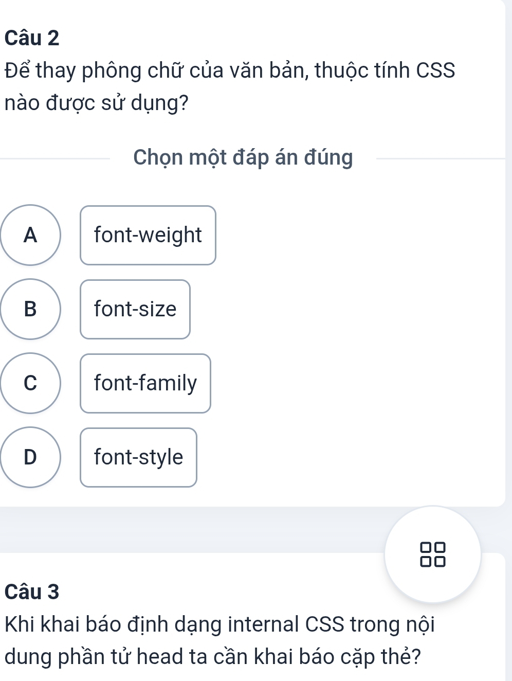 Để thay phông chữ của văn bản, thuộc tính CSS
nào được sử dụng?
Chọn một đáp án đúng
A font-weight
B font-size
C font-family
D font-style
Câu 3
Khi khai báo định dạng internal CSS trong nội
dung phần tử head ta cần khai báo cặp thẻ?