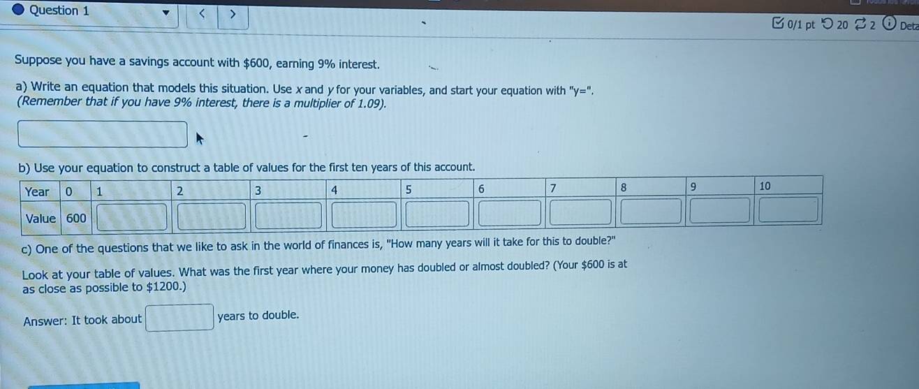 < > 
0/1 pt つ 20 % 2 Det 
Suppose you have a savings account with $600, earning 9% interest. 
a) Write an equation that models this situation. Use x and y for your variables, and start your equation with "y=". 
(Remember that if you have 9% interest, there is a multiplier of 1.09). 
f values for the first ten years of this account. 
c) One of the questions that we like to ask in the world of finances is, "How many years will it take for this to double?" 
Look at your table of values. What was the first year where your money has doubled or almost doubled? (Your $600 is at 
as close as possible to $1200.) 
Answer: It took about years to double.