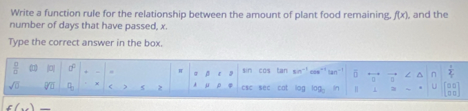 Write a function rule for the relationship between the amount of plant food remaining. f(x) , and the 
number of days that have passed, x. 
Type the correct answer in the box. 
 □ /□   (▲) |□ | □^(□) + = π 。 β 【 9 sin cos tan sin^(-1) cos^(-1)tan^(-1) overline □  n sumlimits _12
sqrt(□ ) sqrt[□](□ ) □ _□  x < > 2 A μ ρ φ csC s ec cat log log _0 hr = U beginbmatrix □ □  □ □ endbmatrix
f(x) _ 