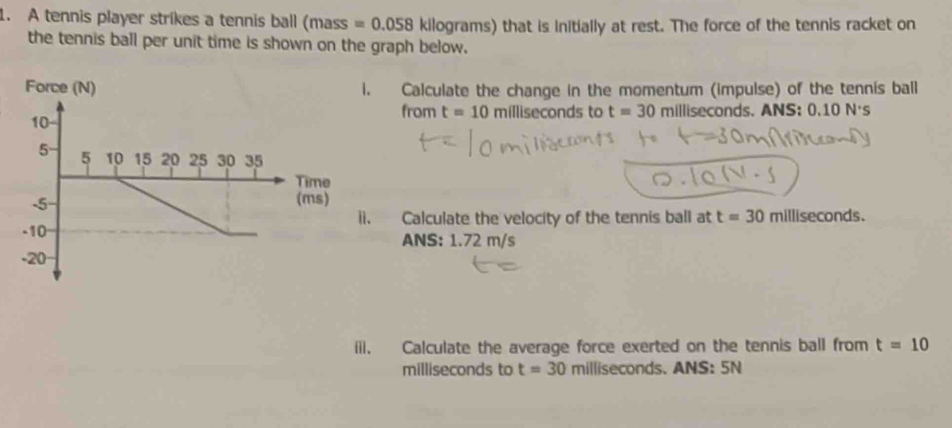 A tennis player strikes a tennis ball (mass =0.058 kilograms) that is initially at rest. The force of the tennis racket on 
the tennis ball per unit time is shown on the graph below. 
Force (N) i. Calculate the change in the momentum (impulse) of the tennis ball 
from t=10 milliseconds to t=30 milliseconds. ANS: 0.10N's
me 
ms) 
ii. Calculate the velocity of the tennis ball at t=30 milliseconds. 
ANS: 1.72 m/s
iii. Calculate the average force exerted on the tennis ball from t=10
milliseconds to t=30 millisecor ds. ANS:5N