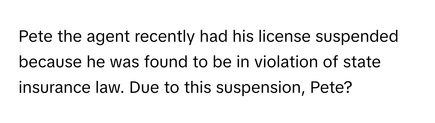 Pete the agent recently had his license suspended because he was found to be in violation of state insurance law. Due to this suspension, Pete?