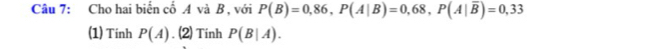 Cho hai biển cổ A và B , với P(B)=0,86, P(A|B)=0,68, P(A|overline B)=0,33
(1) Tinh P(A). (2) Tinh P(B|A).