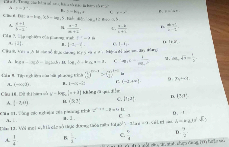 Cầu 5. Trong các hàm số sau, hàm số nào là hàm số mũ?
A. y=3^(-x). B. y=log _2x. C. y=x^3. D. y=ln x.
Câu 6. Đặt a=log _23;b=log _35. Biểu diễn log _2012 theo a, b .
A.  (a+1)/b-2 .  (ab+1)/b-2 .
B.  (a+2)/ab+2 . C.  (a+b)/b+2 .
D.
Cầu 7. Tập nghiệm của phương trình 3^(1-x)=91
A.  2 . B.  -2;-1 . C.  -1 .
D.  1;0 .
Câu 8. Với a,b là các số thực dương tùy ý và a!= 1 Mệnh đề nào sau đây đúng?
A. log a-log b=log (ab) .B. log _ab+log _ba=0. C. log _ab=frac 1log _ab. D. log _asqrt(a)= 1/2 .
Câu 9. Tập nghiệm của bất phương trình ( 2/3 )^2x-1>( 3/2 )^3-x là
A. (-∈fty ;0). B. (-∈fty ;-2). C. (-2;+∈fty ). D. (0;+∈fty ).
Câu 10, Đồ thị hàm số y=log _2(x+3) không đi qua điểm
D. (3;1).
B.
A. (-2;0). (5;3).
C. (1;2).
Câu 11. Tổng các nghiệm của phương trình 2^(x^2)-x+1-8=0 là
A. 1 . B. 2 . C. -2 . D. -1 .
Câu 12. Với mọi a,b là các số thực dương thỏa mãn ln (ab^2)-2ln a=0. Giá trị của A=log _b(a^2.sqrt(b))
B.
A.  1/4 .  1/2 · 
C.  9/4 .
D.  9/2 .
h) ch d) ở mỗi câu, thí sinh chọn đúng (Đ) hoặc sai