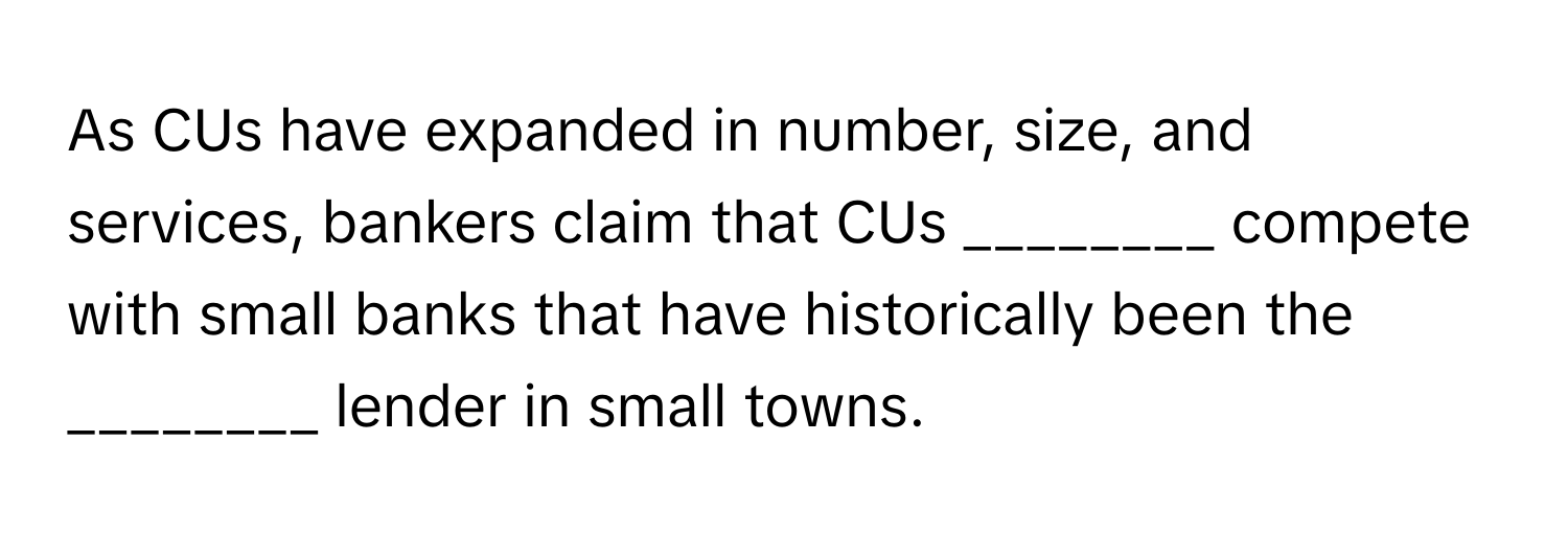 As CUs have expanded in number, size, and services, bankers claim that CUs ________ compete with small banks that have historically been the ________ lender in small towns.